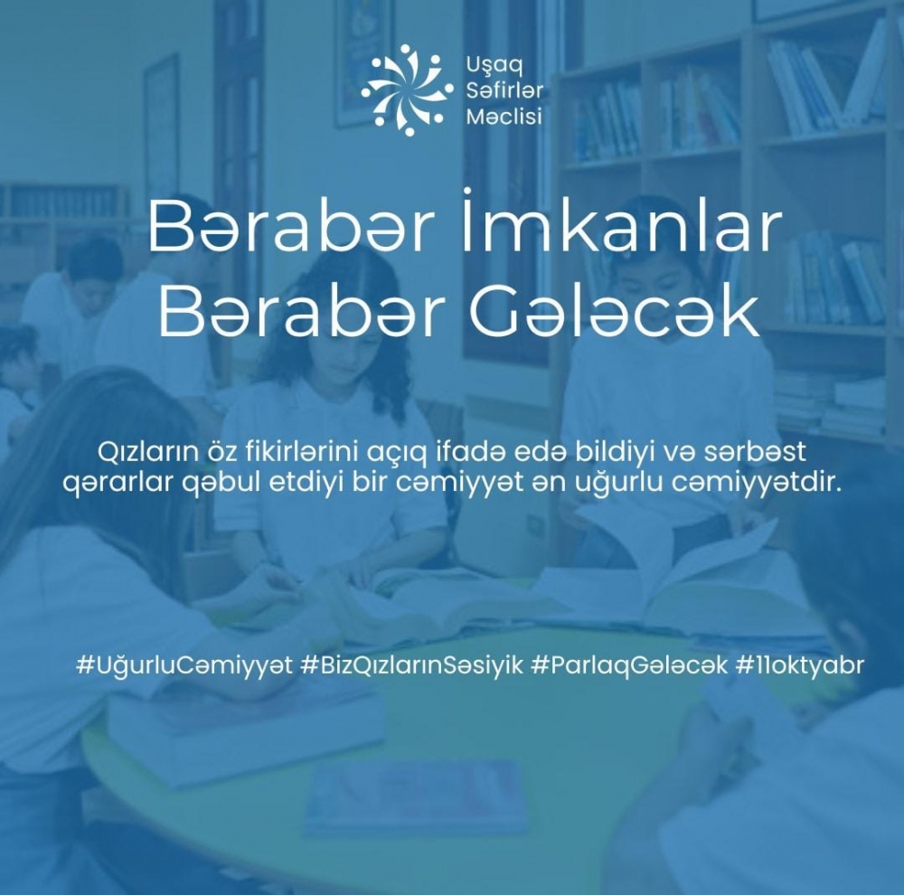 Hər bir qızın öz səsini ifadə edə bildiyi və sərbəst qərarlar qəbul etdiyi cəmiyyət daha güclü və ədalətli olur. Qızların bərabər imkanlara sahib olduğu bir dünya – işıqlı və uğurlu gələcəyin təməlidir.